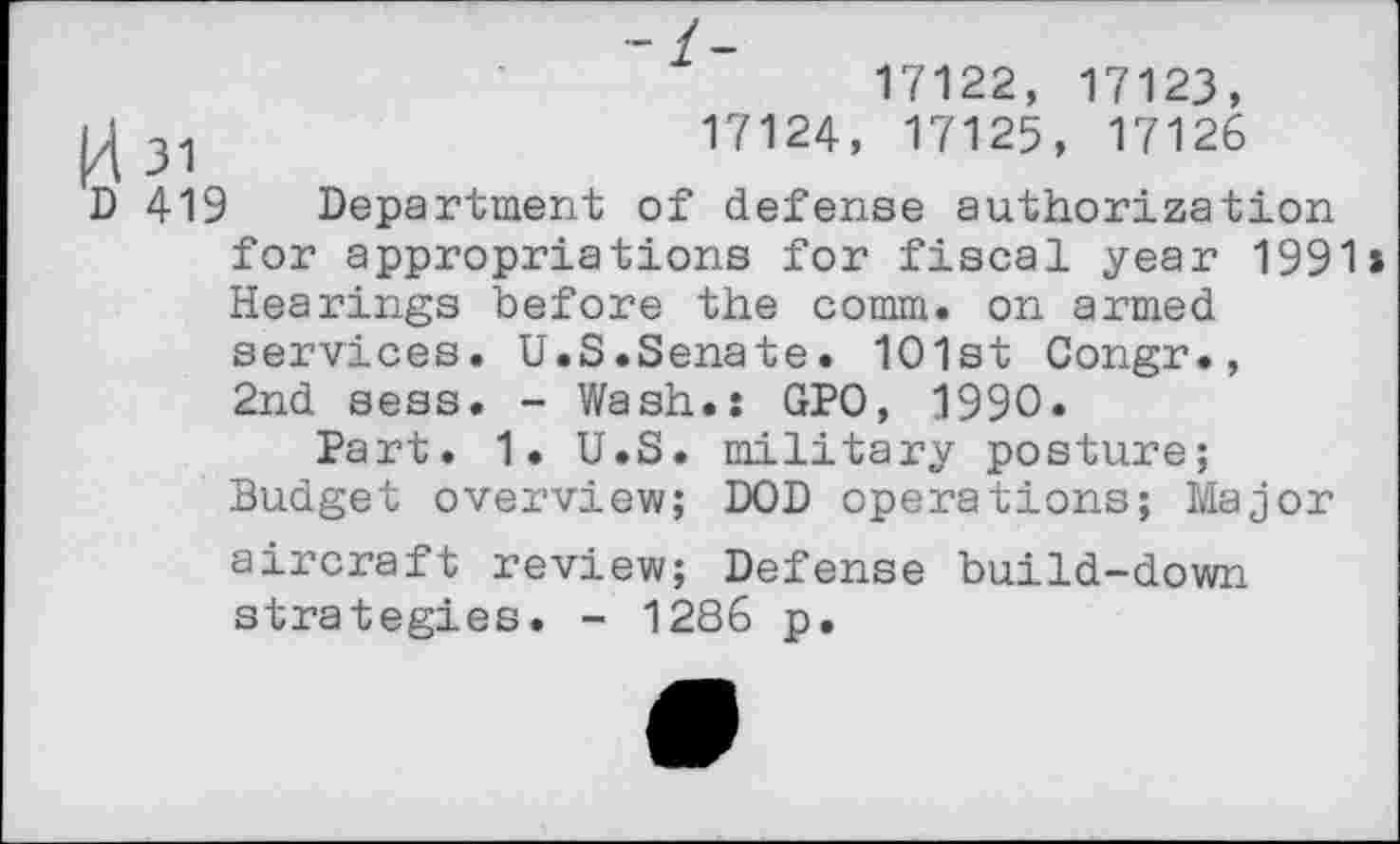 ﻿17122, 17123,
31	17124, 17125, 17126
D 419 Department of defense authorization for appropriations for fiscal year 1991» Hearings before the comm, on armed services. U.S.Senate. 1O1st Congr., 2nd sess. - Wash.: GPO, 1990.
Part. 1. U.S. military posture;
Budget overview; DOD operations; Major aircraft review; Defense build-down strategies. - 1286 p.